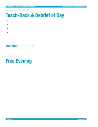 Saturday 5:45 PM
Teach-Back & Debrief of Day
•
•
•
•
DINNER | 6:00 PM
After Dinner
Free Evening
CHURCH PLANTER TRAINING INTENSIVE! ! MARCH 12-17, 2014 • CHICAGO
PAGE 75! ! SATURDAY
 