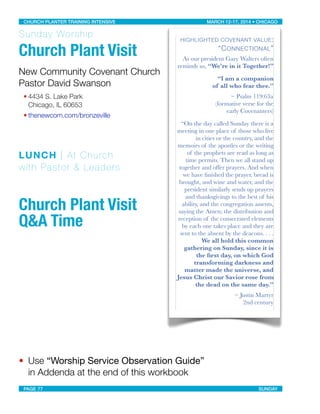 Sunday Worship
Church Plant Visit
New Community Covenant Church
Pastor David Swanson
• 4434 S. Lake Park
Chicago, IL 60653
• thenewcom.com/bronzeville
LUNCH | At Church
with Pastor & Leaders
Church Plant Visit
Q&A Time
• Use “Worship Service Observation Guide”
in Addenda at the end of this workbook
HIGHLIGHTED COVENANT VALUE:
“CONNECTIONAL”
As our president Gary Walters often
reminds us, “We’re in it Together!”
“I am a companion
of all who fear thee.”
~ Psalm 119:63a
(formative verse for the
early Covenanters)
“On the day called Sunday there is a
meeting in one place of those who live
in cities or the country, and the
memoirs of the apostles or the writing
of the prophets are read as long as
time permits. Then we all stand up
together and offer prayers. And when
we have ﬁnished the prayer, bread is
brought, and wine and water, and the
president similarly sends up prayers
and thanksgivings to the best of his
ability, and the congregation assents,
saying the Amen; the distribution and
reception of the consecrated elements
by each one takes place and they are
sent to the absent by the deacons. . . .
We all hold this common
gathering on Sunday, since it is
the ﬁrst day, on which God
transforming darkness and
matter made the universe, and
Jesus Christ our Savior rose from
the dead on the same day.”
~ Justin Martyr
2nd century
CHURCH PLANTER TRAINING INTENSIVE! ! MARCH 12-17, 2014 • CHICAGO
PAGE 77! ! SUNDAY
 