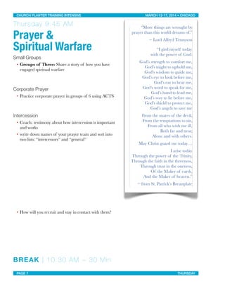 Thursday 9:45 AM
Prayer &
Spiritual Warfare
Small Groups
• Groups of Three: Share a story of how you have
engaged spiritual warfare
Corporate Prayer
• Practice corporate prayer in groups of 6 using ACTS
Intercession
• Coach: testimony about how intercession is important
and works
• write down names of your prayer team and sort into
two lists: “intercessors” and “general”
• How will you recruit and stay in contact with them?
BREAK | 10:30 AM ~ 30 Min
“More things are wrought by
prayer than this world dreams of.”
~ Lord Alfred Tennyson
“I gird myself today
with the power of God:
God’s strength to comfort me,
God’s might to uphold me,
God’s wisdom to guide me,
God’s eye to look before me,
God’s ear to hear me,
God’s word to speak for me,
God’s hand to lead me,
God’s way to lie before me,
God’s shield to protect me,
God’s angels to save me
From the snares of the devil,
From the temptations to sin,
From all who wish me ill,
Both far and near,
Alone and with others.
May Christ guard me today…
I arise today
Through the power of the Trinity,
Through the faith in the threeness,
Through trust in the oneness,
Of the Maker of earth,
And the Maker of heaven.”
~ from St. Patrick’s Breastplate
CHURCH PLANTER TRAINING INTENSIVE! ! MARCH 12-17, 2014 • CHICAGO
PAGE 7! ! THURSDAY
 