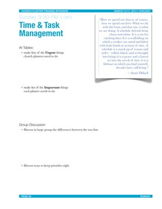Sunday 3:30 PM (-ish)
Time & Task
Management
At Tables:
• make lists of the Urgent things
church planters need to do
• make list of the Important things
each planter needs to do
Group Discussion
• Discuss in large group the differences between the two lists
• Discuss ways to keep priorities right
“How we spend our days is, of course,
how we spend our lives. What we do
with this hour, and that one, is what
we are doing. A schedule defends from
chaos and whim. It is a net for
catching days. It is a scaffolding on
which a worker can stand and labor
with both hands at sections of time. A
schedule is a mock-up of reason and
order—willed, faked, and so brought
into being; it is a peace and a haven
set into the wreck of time; it is a
lifeboat on which you ﬁnd yourself,
decades later, still living.”
~ Annie Dillard
CHURCH PLANTER TRAINING INTENSIVE! ! MARCH 12-17, 2014 • CHICAGO
PAGE 80! ! SUNDAY
 
