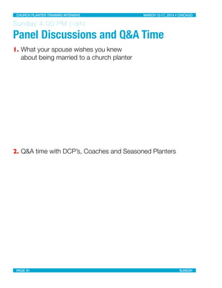 Sunday 4:00 PM (-ish)
Panel Discussions and Q&A Time
1. What your spouse wishes you knew
about being married to a church planter
2. Q&A time with DCP’s, Coaches and Seasoned Planters
CHURCH PLANTER TRAINING INTENSIVE! ! MARCH 12-17, 2014 • CHICAGO
PAGE 81! ! SUNDAY
 