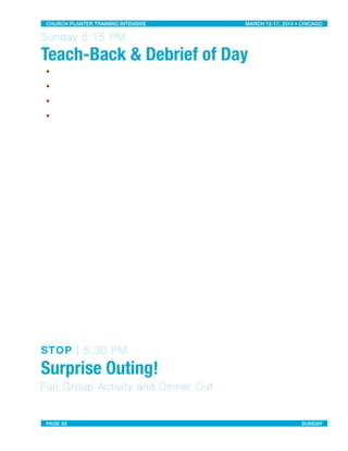 Sunday 5:15 PM
Teach-Back & Debrief of Day
•
•
•
•
STOP | 5:30 PM
Surprise Outing!
Fun Group Activity and Dinner Out
CHURCH PLANTER TRAINING INTENSIVE! ! MARCH 12-17, 2014 • CHICAGO
PAGE 82! ! SUNDAY
 
