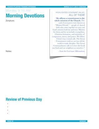 Monday 9:15 AM
Morning Devotions
Scripture:
Notes:
Review of Previous Day
•
•
•
•
HIGHLIGHTED COVENANT VALUE:
ALL OF THEM!
“We afﬁrm a commitment to the
whole mission of the Church. The
early Covenanters were known as
“Mission Friends”— people of shared
faith who came together to carry out
God’s mission both far and near. Mission
for them and for us includes evangelism,
Christian formation, and ministries of
compassion, mercy, and justice. We follow
Christ’s two central calls. The Great
Commission sends us out into all the
world to make disciples. The Great
Commandment calls us to love the Lord
our God and our neighbors as ourselves.”
- from the Covenant Afﬁrmations
CHURCH PLANTER TRAINING INTENSIVE! ! MARCH 12-17, 2014 • CHICAGO
PAGE 83! ! MONDAY
 