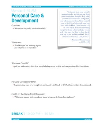 Monday 9:45 AM
Personal Care &
Development
Question:
• What could disqualify you from ministry?
Wholeness
• “Fuel Gauges” on monthly reports
and why that is so important
“Personal Care Kit”
• pull out an item and share how it might help you stay healthy and not get disqualiﬁed in ministry
Personal Development Plan
• begin creating plan to be completed and shared with Coach or DCP at home within the next month
Health on the Home-Front Discussion
• “What your spouse wishes you knew about being married to a church planter”
BREAK | 10:30 PM ~ 30 Min
“Get away from your worldly
occupations for a while, escape from
your tumultuous thoughts. Lay aside
your burdensome cares and put off
your laborious exertions. Give yourself
over to God for a little while, and rest
for a while in Him. Enter into the cell
of your mind, shut out everything
except God and whatever helps you to
seek Him once the door is shut. Speak
now, my heart, and say to God, ‘I seek
your face; your face, Lord, I seek.’”
~ Anselm of Canterbury,
c. 1033-1109
CHURCH PLANTER TRAINING INTENSIVE! ! MARCH 12-17, 2014 • CHICAGO
PAGE 84! ! MONDAY
 