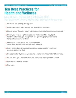 Ten Best Practices for
Health and Wellness
Mike Brown, Northwest Conference DCP
Adapted from United Methodist Self Care Resources
1. Love God and worship Him regularly
2. Love others; treat others the way you would like to be treated
3. Keep a regular Sabbath; keep it holy by being intentional about rest and renewal
4. Honor your body as a gift from God and the temple of the Holy Spirit.
Feed it healthy food, get enough rest, and get enough physical exercise
to keep it running in peak form
5. Honor your mother, father and family members.
Show them respect, love, and give them your time
6. Use the gifts God has given you for ministry for the good of the church
and the Kingdom of God
7. Develop healthy rhythms so you can live a well-ordered life and be ﬁt for ministry
8. Be Salt and Light. Proclaim Christ and live out the message of the Gospel
9. Practice and seek forgiveness
10. Pray daily
CHURCH PLANTER TRAINING INTENSIVE! ! MARCH 12-17, 2014 • CHICAGO
PAGE 85! ! MONDAY
 