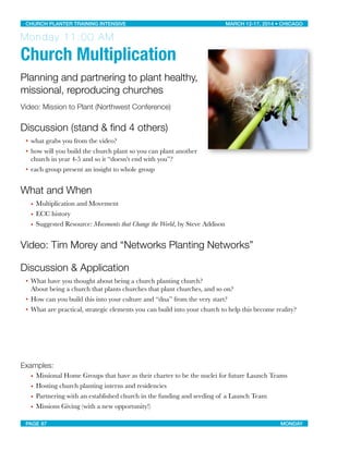 Monday 11:00 AM
Church Multiplication
Planning and partnering to plant healthy,
missional, reproducing churches
Video: Mission to Plant (Northwest Conference)
Discussion (stand & ﬁnd 4 others)
• what grabs you from the video?
• how will you build the church plant so you can plant another
church in year 4-5 and so it “doesn’t end with you”?
• each group present an insight to whole group
What and When
• Multiplication and Movement
• ECC history
• Suggested Resource: Movements that Change the World, by Steve Addison
Video: Tim Morey and “Networks Planting Networks”
Discussion & Application
• What have you thought about being a church planting church?
About being a church that plants churches that plant churches, and so on?
• How can you build this into your culture and “dna” from the very start?
• What are practical, strategic elements you can build into your church to help this become reality?
Examples:
• Missional Home Groups that have as their charter to be the nuclei for future Launch Teams
• Hosting church planting interns and residencies
• Partnering with an established church in the funding and seeding of a Launch Team
• Missions Giving (with a new opportunity!)
CHURCH PLANTER TRAINING INTENSIVE! ! MARCH 12-17, 2014 • CHICAGO
PAGE 87! ! MONDAY
 