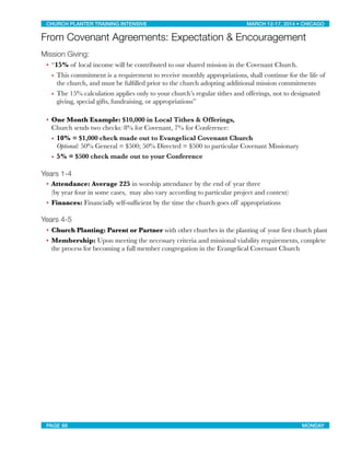 From Covenant Agreements: Expectation & Encouragement
Mission Giving:
• “15% of local income will be contributed to our shared mission in the Covenant Church.
• This commitment is a requirement to receive monthly appropriations, shall continue for the life of
the church, and must be fulﬁlled prior to the church adopting additional mission commitments
• The 15% calculation applies only to your church’s regular tithes and offerings, not to designated
giving, special gifts, fundraising, or appropriations”
• One Month Example: $10,000 in Local Tithes & Offerings,
Church sends two checks: 8% for Covenant, 7% for Conference:
• 10% = $1,000 check made out to Evangelical Covenant Church
Optional: 50% General = $500; 50% Directed = $500 to particular Covenant Missionary
• 5% = $500 check made out to your Conference
Years 1-4
• Attendance: Average 225 in worship attendance by the end of year three
(by year four in some cases, may also vary according to particular project and context)
• Finances: Financially self-sufﬁcient by the time the church goes off appropriations
Years 4-5
• Church Planting: Parent or Partner with other churches in the planting of your first church plant
• Membership: Upon meeting the necessary criteria and missional viability requirements, complete
the process for becoming a full member congregation in the Evangelical Covenant Church
CHURCH PLANTER TRAINING INTENSIVE! ! MARCH 12-17, 2014 • CHICAGO
PAGE 88! ! MONDAY
 