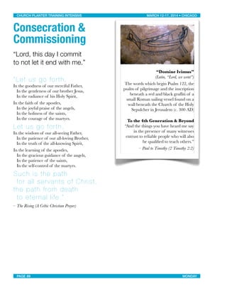 Consecration &
Commissioning
“Lord, this day I commit
to not let it end with me.”
“Let us go forth,
In the goodness of our merciful Father,
In the gentleness of our brother Jesus,
In the radiance of his Holy Spirit,
In the faith of the apostles,
In the joyful praise of the angels,
In the holiness of the saints,
In the courage of the martyrs.
Let us go forth,
In the wisdom of our all-seeing Father,
In the patience of our all-loving Brother,
In the truth of the all-knowing Spirit,
In the learning of the apostles,
In the gracious guidance of the angels,
In the patience of the saints,
In the self-control of the martyrs.
Such is the path
for all servants of Christ,
the path from death
to eternal life.”
– The Rising (A Celtic Christian Prayer)
“Domine Ivimus”
(Latin, “Lord, we went”)
The words which begin Psalm 122, the
psalm of pilgrimage and the inscription
beneath a red and black grafﬁti of a
small Roman sailing vessel found on a
wall beneath the Church of the Holy
Sepulcher in Jerusalem (c. 300 AD)
To the 4th Generation & Beyond
“And the things you have heard me say
in the presence of many witnesses
entrust to reliable people who will also
be qualiﬁed to teach others.”
– Paul to Timothy (2 Timothy 2:2)
CHURCH PLANTER TRAINING INTENSIVE! ! MARCH 12-17, 2014 • CHICAGO
PAGE 89! ! MONDAY
 