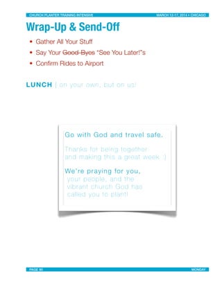 Wrap-Up & Send-Off
• Gather All Your Stuff
• Say Your Good-Byes “See You Later!”s
• Conﬁrm Rides to Airport
LUNCH | on your own, but on us!
Go with God and travel safe.
Thanks for being together
and making this a great week :)
We’re praying for you,
your people, and the
vibrant church God has
called you to plant!
CHURCH PLANTER TRAINING INTENSIVE! ! MARCH 12-17, 2014 • CHICAGO
PAGE 90! ! MONDAY
 
