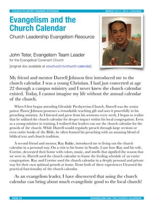 Evangelism and the
Church Calendar
Church Leadership Evangelism Resource
John Teter, Evangelism Team Leader
for the Evangelical Covenant Church
[original doc available at covchurch.tv/church-calendar]
My friend and mentor Darrell Johnson ﬁrst introduced me to the
church calendar. I was a young Christian. I had just converted at age
22 through a campus ministry and I never knew the church calendar
existed. Today, I cannot imagine my life without the annual calendar
of the church.
	 When I ﬁrst began attending Glendale Presbyterian Church, Darrell was the senior
pastor. Pastor Johnson possesses a remarkable teaching gift and uses it powerfully in his
preaching ministry. As I listened and grew from his sermons every week, I began to realize
that he utilized the church calendar for deeper impact within his local congregation. Even
as a young minister in training, I realized that leaders can use the church calendar for the
growth of the church. While Darrell would regularly preach through large sections or
even entire books of the Bible, he often framed his preaching with an amazing blend of
biblical text and church tradition.
	 A second friend and mentor, Ray Bakke, introduced me to living out the church
calendar in a personal way. On a visit to his home in Seattle, I saw how Ray and his wife,
Corrine, decorated their home with colors, music, and smells that signiﬁed the season that
we were in. Darrell used the church calendar to frame the feeding schedule of an entire
congregation. Ray and Corrine used the church calendar in a deeply personal and private
way for their own spiritual growth at home. From both of these experiences I learned the
practical functionality of the church calendar.
	 As an evangelism leader, I have discovered that using the church
calendar can bring about much evangelistic good to the local church!
CHURCH PLANTER TRAINING INTENSIVE! ! MARCH 12-17, 2014 • CHICAGO
PAGE 93! ! EVANGELISM AND THE CHURCH CALENDAR
 