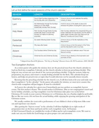 Let us ﬁrst deﬁne the seven seasons of the church calendar.*
SEASON LENGTH DESCRIPTION
Epiphany Five to Eight Sundays beginning on the
first Sunday after Jan 6 (Epiphany)
A time to focus on and celebrate the earthly
ministry of Jesus
Lent Ash Wednesday through five Sundays
leading up to Holy Week
(traditionally includes Palm Sunday)
A time to focus on the death of Jesus and
embrace the pattern of losing life to save our lives
Holy Week Palm Sunday through Easter Sunday
(traditionally doesn’t include Palm
Sunday, but helpful for planning
purposes)
Palm Sunday celebrates the unexpected King and
Easter celebrates the resurrection and the death of
death (week includes other Holy Days such as
Maundy Thursday and Good Friday)
Eastertide Six weeks following Easter Sunday A time to focus on the life implications of the
Resurrection
Pentecost Fifty days after Easter A time to focus on the third person of the Trinity
and the Holy Spirit’s work in our lives
Advent Four Sundays before Christmas day A time to focus and celebrate Jesus’ First and
Second coming
Christmas Christmas Eve and Christmas Sunday A time to focus directly on the Incarnation and
promises of God
* Adapted from Darrell W. Johnson, “The Glory of Preaching” (Downers Grove, IL: IVP Academics, 2009) 208-209
Two Evangelism Anchors
	 As a senior pastor who guides the mission, here are the practical ways I use the church calendar to
lead my ﬂock into evangelism. I already use the church calendar to form my preaching schedule. This
helps me stay at least one year ahead of the current preaching schedule. Using the seasons, helps my
preparation, my prayer, and ensures a steady feeding schedule for the ﬂock. The calendar keeps me
honest, and helps me preach texts or topics that I would otherwise not be naturally drawn towards.

 Knowing that the preaching schedule for the church is set, I will then look at the year and make sure
that evangelism is “in the calendar.” As the pastor who guides the mission, we must never assume that
church-wide evangelism will just happen. It must be scheduled!

 As I survey the calendar for a given year, I immediately put two anchors as evangelistic harvest
events. The ﬁrst anchor is Easter. The second anchor is Christmas. (Due to our congregation’s travel and
hectic holiday schedules, our big evangelistic event for Christmas takes place two weeks before
Christmas. If it works in your context, Christmas eve or Christmas day on a Sunday might be preferable.
But we like our event a bit out from the actual holiday, while enjoying the growing anticipation of the
Christmas season.

 We usually combine the event with a performance of our children’s choir to help more folks come
out and experience our church.

 After putting the “harvest events” in the calendar, I will then highlight six to eight weeks of
preparation time on the front and back end for each evangelistic event. At Fountain
of Life Covenant Church, we establish ﬁve weeks of follow-up for each evangelistic event. We want to
make sure any new births the Lord brings are given proper care and attention.
CHURCH PLANTER TRAINING INTENSIVE! ! MARCH 12-17, 2014 • CHICAGO
PAGE 94! ! EVANGELISM AND THE CHURCH CALENDAR
 