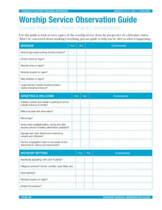 Worship Service Observation Guide
Donald Robinson, North Pacific Conference
Use this guide to look at every aspect of the worship service from the perspective of a ﬁrst-time visitor.
(Don’t be concerned about marking everything, just use guide to help you be alert to what is happening.)
SIGNAGE Yes No Comments
Several signs approaching worship location?
Church name on signs?
Worship time on signs?
Worship location on signs?
Web address on signs?
Large banners outside worship location,
clearly indicating entrance?
GREETING & WELCOME Yes No Comments
Greeters present and visible in parking lot and/or
outside entrance to facility?
Welcome table with information?
Name tags?
Snack table available before, during and after
worship service? (Healthy alternatives available?)
Signage with clear directions to restrooms,
nursery and childcare?
Did the congregation seem to be aware of and
responsive to visitors and newcomers?
WORSHIP SETTING Yes No Comments
Ascetically appealing, with color & plants?
Religious symbols? (Cross, candles, open Bible, etc)
Good lighting?
Worship location on signs?
Screen for projector?
CHURCH PLANTER TRAINING INTENSIVE! ! MARCH 12-17, 2014 • CHICAGO
PAGE 96! ! WORSHIP SERVICE OBSERVATION GUIDE
 