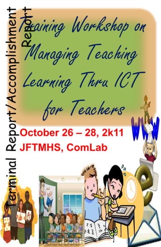 Report
Terminal Report/Accomplishment
              Training Workshop on
               Managing Teaching
               Learning Thru ICT
                  for Teachers
                October 26 – 28, 2k11
                JFTMHS, ComLab
 