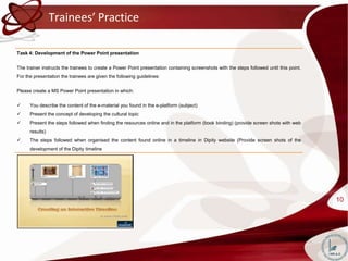 Trainees’ Practice

Task 4: Development of the Power Point presentation


The trainer instructs the trainees to create a Power Point presentation containing screenshots with the steps followed until this point.
For the presentation the trainees are given the following guidelines:


Please create a MS Power Point presentation in which:


     You describe the content of the e-material you found in the e-platform (subject)
     Present the concept of developing the cultural topic
     Present the steps followed when finding the resources online and in the platform (book binding) (provide screen shots with web
      results)
     The steps followed when organised the content found online in a timeline in Dipity website (Provide screen shots of the
      development of the Dipity timeline




                                                                                                                                           10
 