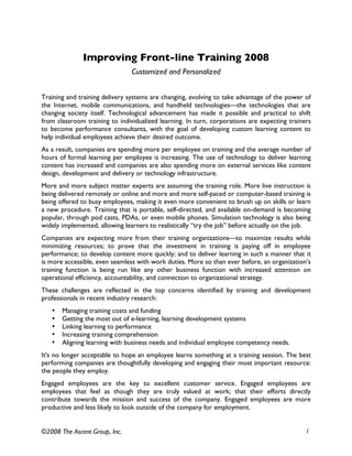 Improving Front-line Training 2008
                                Customized and Personalized


Training and training delivery systems are changing, evolving to take advantage of the power of
the Internet, mobile communications, and handheld technologies—the technologies that are
changing society itself. Technological advancement has made it possible and practical to shift
from classroom training to individualized learning. In turn, corporations are expecting trainers
to become performance consultants, with the goal of developing custom learning content to
help individual employees achieve their desired outcome.
As a result, companies are spending more per employee on training and the average number of
hours of formal learning per employee is increasing. The use of technology to deliver learning
content has increased and companies are also spending more on external services like content
design, development and delivery or technology infrastructure.
More and more subject matter experts are assuming the training role. More live instruction is
being delivered remotely or online and more and more self-paced or computer-based training is
being offered to busy employees, making it even more convenient to brush up on skills or learn
a new procedure. Training that is portable, self-directed, and available on-demand is becoming
popular, through pod casts, PDAs, or even mobile phones. Simulation technology is also being
widely implemented, allowing learners to realistically “try the job” before actually on the job.
Companies are expecting more from their training organizations—to maximize results while
minimizing resources; to prove that the investment in training is paying off in employee
performance; to develop content more quickly; and to deliver learning in such a manner that it
is more accessible, even seamless with work duties. More so than ever before, an organization’s
training function is being run like any other business function with increased attention on
operational efficiency, accountability, and connection to organizational strategy.
These challenges are reflected in the top concerns identified by training and development
professionals in recent industry research:
   •   Managing training costs and funding
   •   Getting the most out of e-learning, learning development systems
   •   Linking learning to performance
   •   Increasing training comprehension
   •   Aligning learning with business needs and individual employee competency needs.
It's no longer acceptable to hope an employee learns something at a training session. The best
performing companies are thoughtfully developing and engaging their most important resource:
the people they employ.
Engaged employees are the key to excellent customer service. Engaged employees are
employees that feel as though they are truly valued at work; that their efforts directly
contribute towards the mission and success of the company. Engaged employees are more
productive and less likely to look outside of the company for employment.


©2008 The Ascent Group, Inc.                                                                  1
 