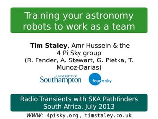 Training your astronomy
robots to work as a team
Tim Staley, Amr Hussein & the
4 Pi Sky group
(R. Fender, A. Stewart, G. Pietka, T.
Munoz-Darias)
Radio Transients with SKA Pathﬁnders
South Africa, July 2013
WWW: 4pisky.org , timstaley.co.uk
 