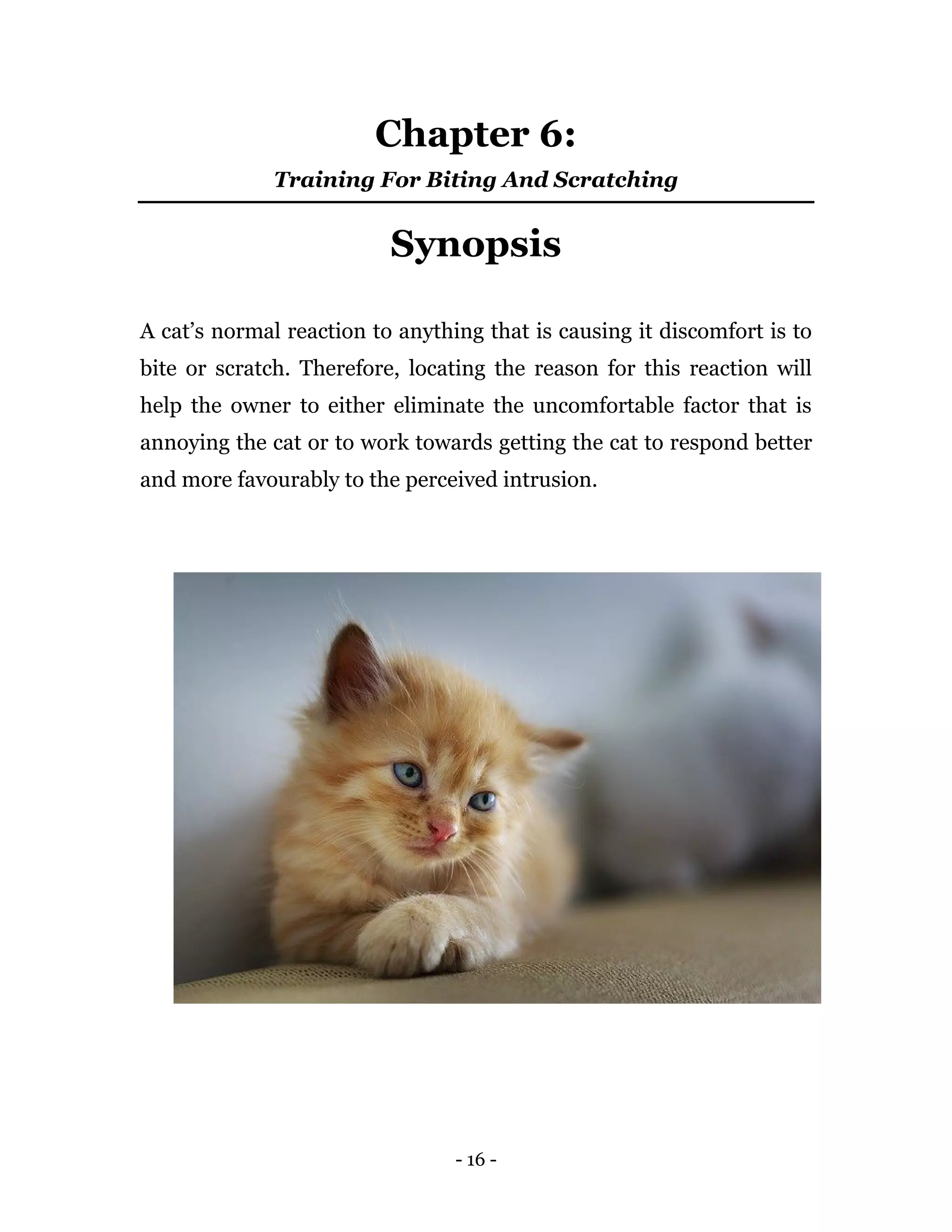 - 16 -
Chapter 6:
Training For Biting And Scratching
Synopsis
A cat’s normal reaction to anything that is causing it discomfort is to
bite or scratch. Therefore, locating the reason for this reaction will
help the owner to either eliminate the uncomfortable factor that is
annoying the cat or to work towards getting the cat to respond better
and more favourably to the perceived intrusion.
 