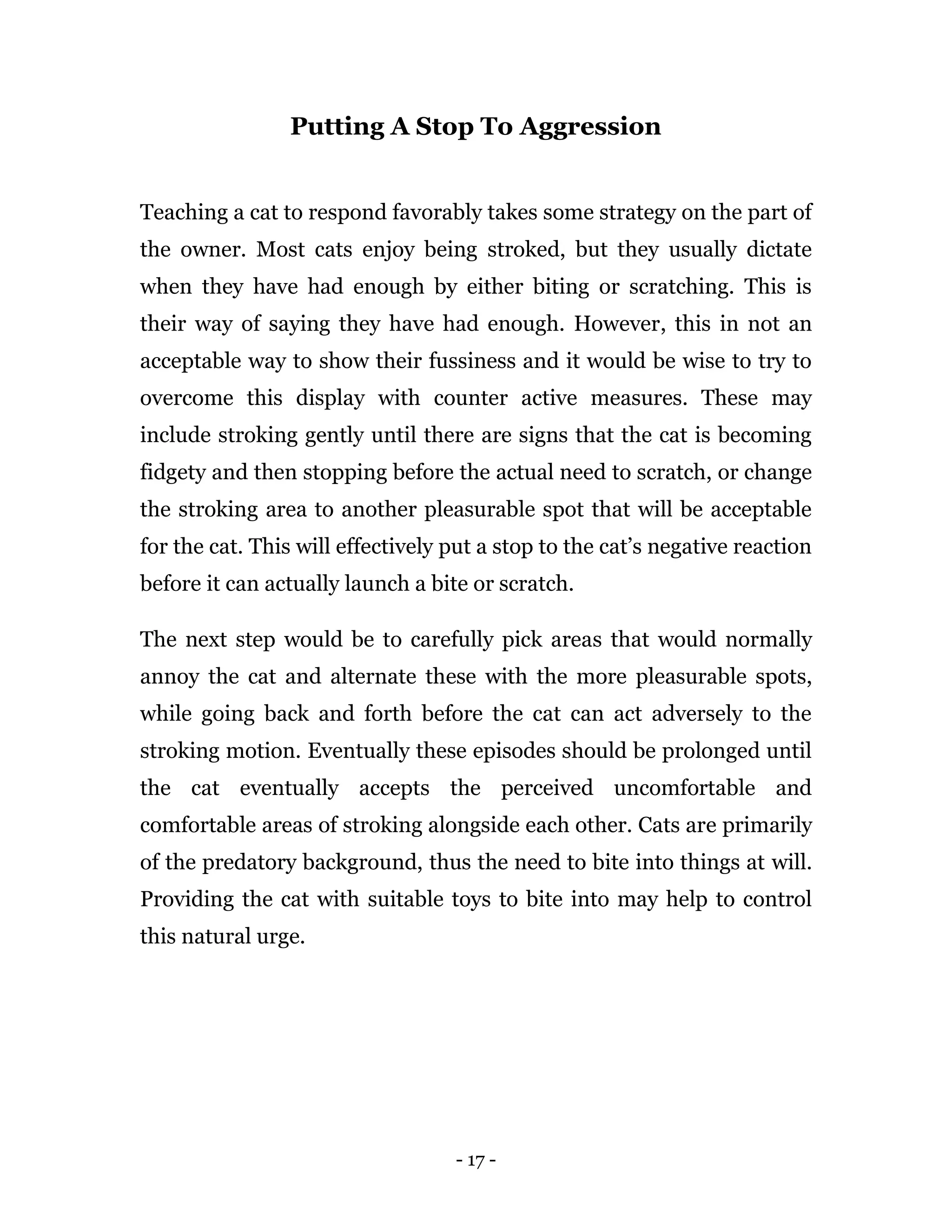 - 17 -
Putting A Stop To Aggression
Teaching a cat to respond favorably takes some strategy on the part of
the owner. Most cats enjoy being stroked, but they usually dictate
when they have had enough by either biting or scratching. This is
their way of saying they have had enough. However, this in not an
acceptable way to show their fussiness and it would be wise to try to
overcome this display with counter active measures. These may
include stroking gently until there are signs that the cat is becoming
fidgety and then stopping before the actual need to scratch, or change
the stroking area to another pleasurable spot that will be acceptable
for the cat. This will effectively put a stop to the cat’s negative reaction
before it can actually launch a bite or scratch.
The next step would be to carefully pick areas that would normally
annoy the cat and alternate these with the more pleasurable spots,
while going back and forth before the cat can act adversely to the
stroking motion. Eventually these episodes should be prolonged until
the cat eventually accepts the perceived uncomfortable and
comfortable areas of stroking alongside each other. Cats are primarily
of the predatory background, thus the need to bite into things at will.
Providing the cat with suitable toys to bite into may help to control
this natural urge.
 