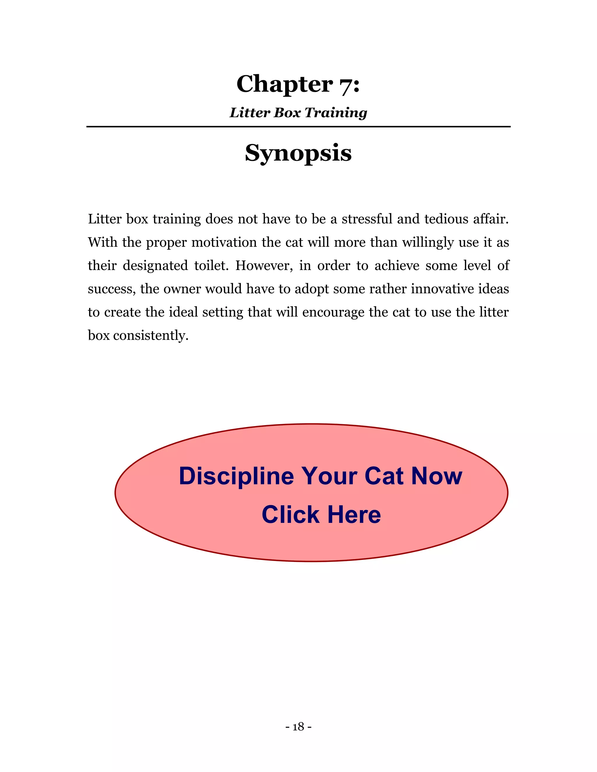- 18 -
Chapter 7:
Litter Box Training
Synopsis
Litter box training does not have to be a stressful and tedious affair.
With the proper motivation the cat will more than willingly use it as
their designated toilet. However, in order to achieve some level of
success, the owner would have to adopt some rather innovative ideas
to create the ideal setting that will encourage the cat to use the litter
box consistently.
Discipline Your Cat Now
Click Here
 