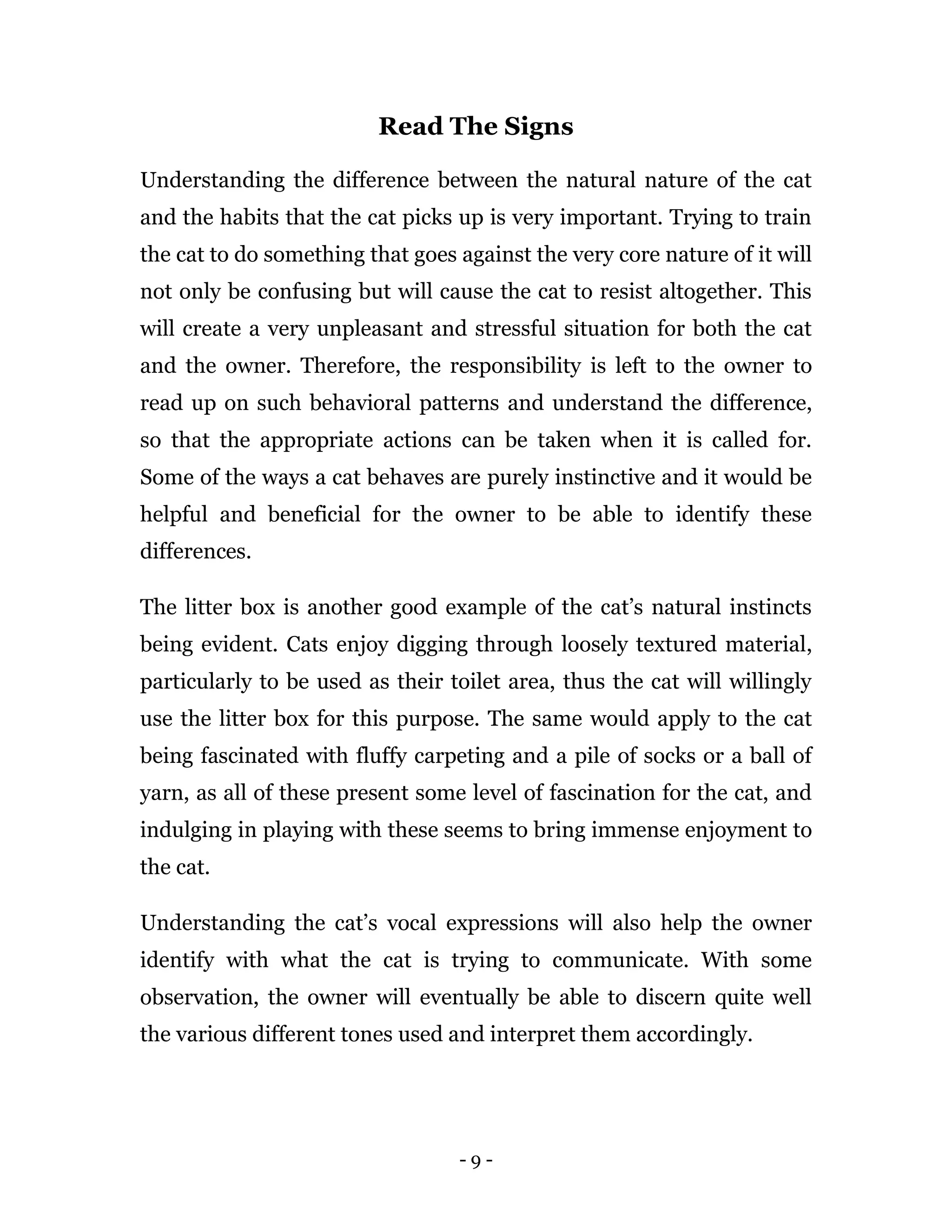 - 9 -
Read The Signs
Understanding the difference between the natural nature of the cat
and the habits that the cat picks up is very important. Trying to train
the cat to do something that goes against the very core nature of it will
not only be confusing but will cause the cat to resist altogether. This
will create a very unpleasant and stressful situation for both the cat
and the owner. Therefore, the responsibility is left to the owner to
read up on such behavioral patterns and understand the difference,
so that the appropriate actions can be taken when it is called for.
Some of the ways a cat behaves are purely instinctive and it would be
helpful and beneficial for the owner to be able to identify these
differences.
The litter box is another good example of the cat’s natural instincts
being evident. Cats enjoy digging through loosely textured material,
particularly to be used as their toilet area, thus the cat will willingly
use the litter box for this purpose. The same would apply to the cat
being fascinated with fluffy carpeting and a pile of socks or a ball of
yarn, as all of these present some level of fascination for the cat, and
indulging in playing with these seems to bring immense enjoyment to
the cat.
Understanding the cat’s vocal expressions will also help the owner
identify with what the cat is trying to communicate. With some
observation, the owner will eventually be able to discern quite well
the various different tones used and interpret them accordingly.
 