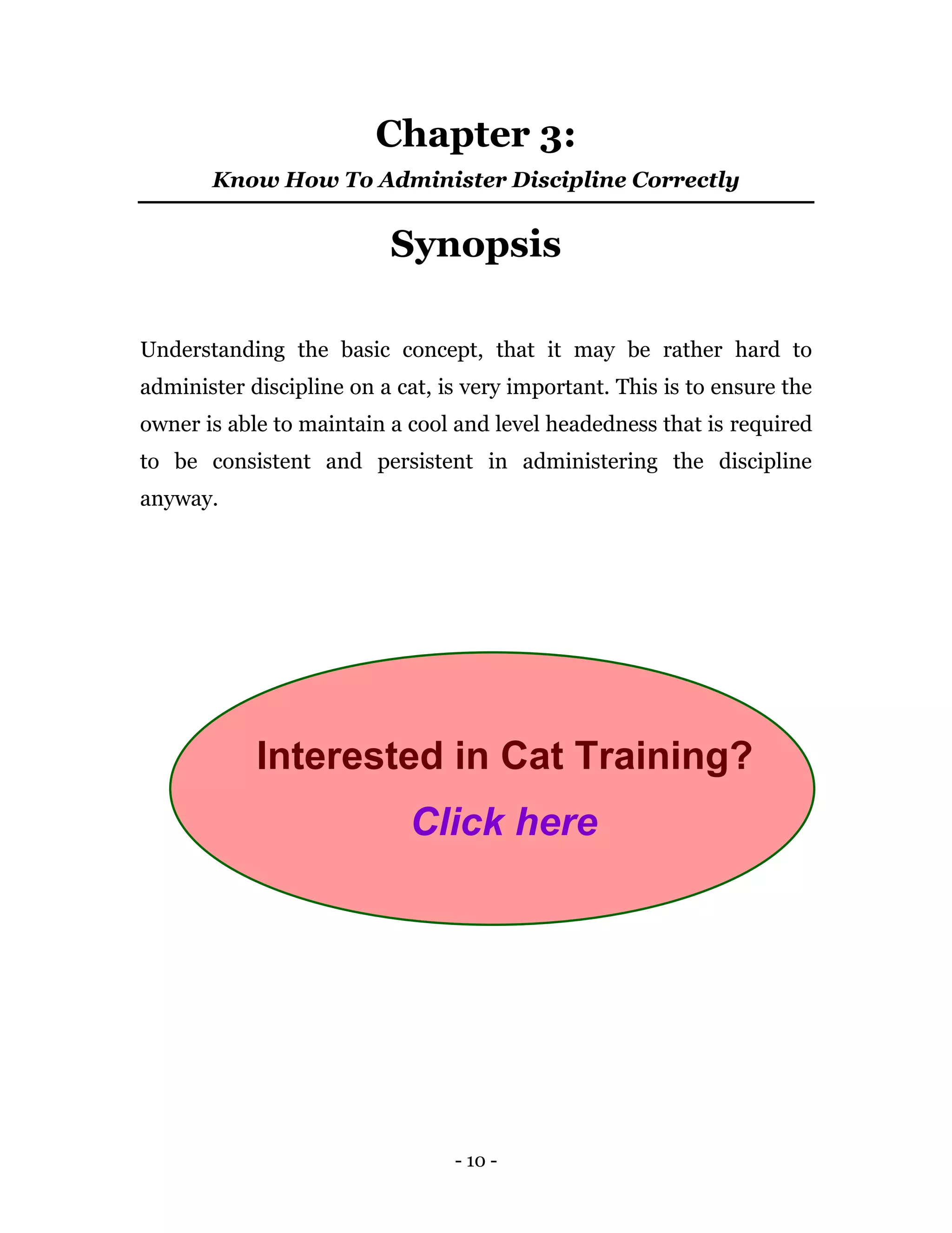 - 10 -
Chapter 3:
Know How To Administer Discipline Correctly
Synopsis
Understanding the basic concept, that it may be rather hard to
administer discipline on a cat, is very important. This is to ensure the
owner is able to maintain a cool and level headedness that is required
to be consistent and persistent in administering the discipline
anyway.
Interested in Cat Training?
Click here
 