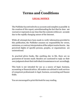 -1-
Terms and Conditions
LEGAL NOTICE
The Publisher hasstrived tobeas accurateand completeaspossible in
the creation of this report, notwithstanding the fact that he does not
warrant or represent at any timethat the contentswithinare accurate
due to the rapidly changing nature of the Internet.
While all attempts have been made to verify information provided in
this publication, the Publisher assumes no responsibility for errors,
omissions, or contraryinterpretationofthesubject matterherein. Any
perceived slights of specific persons, peoples, or organizations are
unintentional.
In practical advice books, like anything else in life, there are no
guarantees of income made. Readers are cautioned to reply on their
own judgment about theirindividualcircumstancestoact accordingly.
This book is not intended for use as a source of legal, business,
accounting or financial advice. All readers are advised to seek services
of competent professionals in legal, business, accounting and finance
fields.
You areencouraged to print thisbook for easy reading.
- 2 -
 