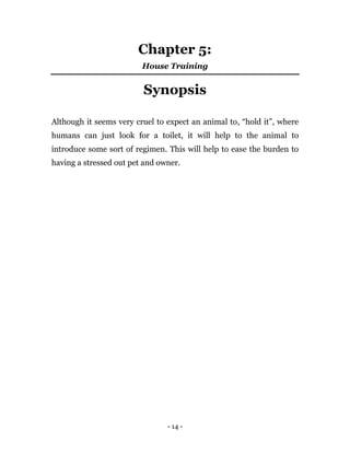 - 14 -
Chapter 5:
House Training
Synopsis
Although it seems very cruel to expect an animal to, “hold it”, where
humans can just look for a toilet, it will help to the animal to
introduce some sort of regimen. This will help to ease the burden to
having a stressed out pet and owner.
 