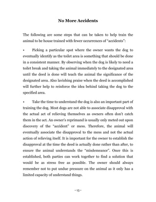 - 15 -
No More Accidents
The following are some steps that can be taken to help train the
animal to be house trained with fewer occurrences of “accidents”:
• Picking a particular spot where the owner wants the dog to
eventually identify as the toilet area is something that should be done
in a consistent manner. By observing when the dog is likely to need a
toilet break and taking the animal immediately to the designated area
until the deed is done will teach the animal the significance of the
designated area. Also lavishing praise when the deed is accomplished
will further help to reinforce the idea behind taking the dog to the
specified area.
• Take the time to understand the dog is also an important part of
training the dog. Most dogs are not able to associate disapproval with
the actual act of relieving themselves as owners often don’t catch
them in the act. An owner’s reprimand is usually only meted out upon
discovery of the “accident” or mess. Therefore, the animal will
eventually associate the disapproval to the mess and not the actual
action of relieving itself. It is important for the owner to establish the
disapproval at the time the deed is actually done rather than after, to
ensure the animal understands the “misdemeanor”. Once this is
established, both parties can work together to find a solution that
would be as stress free as possible. The owner should always
remember not to put undue pressure on the animal as it only has a
limited capacity of understand things.
 