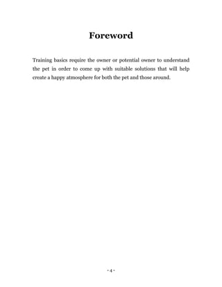 - 4 -
Foreword
Training basics require the owner or potential owner to understand
the pet in order to come up with suitable solutions that will help
create a happy atmosphere for both the pet and those around.
 