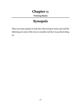 - 6 -
Chapter 1:
Training Basics
Synopsis
There are many aspects to look into when trying to train a pet and the
following are some of the area to consider and how to go about doing
so:
 