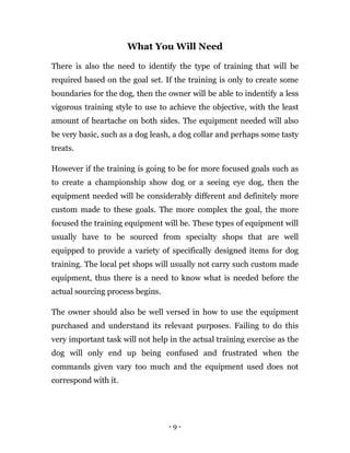 - 9 -
What You Will Need
There is also the need to identify the type of training that will be
required based on the goal set. If the training is only to create some
boundaries for the dog, then the owner will be able to indentify a less
vigorous training style to use to achieve the objective, with the least
amount of heartache on both sides. The equipment needed will also
be very basic, such as a dog leash, a dog collar and perhaps some tasty
treats.
However if the training is going to be for more focused goals such as
to create a championship show dog or a seeing eye dog, then the
equipment needed will be considerably different and definitely more
custom made to these goals. The more complex the goal, the more
focused the training equipment will be. These types of equipment will
usually have to be sourced from specialty shops that are well
equipped to provide a variety of specifically designed items for dog
training. The local pet shops will usually not carry such custom made
equipment, thus there is a need to know what is needed before the
actual sourcing process begins.
The owner should also be well versed in how to use the equipment
purchased and understand its relevant purposes. Failing to do this
very important task will not help in the actual training exercise as the
dog will only end up being confused and frustrated when the
commands given vary too much and the equipment used does not
correspond with it.
 