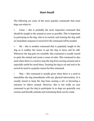 - 11 -
Start Small
The following are some of the more popular commands that most
dogs can relate to:
• Come – this is probably the most important command that
should be taught to the animal as soon as possible. This is important
in portraying to the dog, who is in control, and training the dog until
an immediate response is received to the command will be needed.
• Sit – this is another command that is popularly taught to the
dog as it enables the owner to get the dog to focus and be still.
Whenever the dog gets too excitable, this command is usually issued
to quite the animal and create a sense of calm. This command is also
used when there is a need to stop the dog from moving around and is
especially useful for meal times. Training the dog to sit and wait to be
served its meal is a popular reason for this command.
• Stay – this command is usually given when there is a need to
immobilize the dog immediately with any physical intervention. It is
usually issued to keep the dog from causing a stir or becoming a
nuisance to others around. However, this is not really an easy
command to get the dog to participate in as dogs are generally very
curious and friendly animals and restraining them can be a task.
 