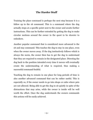 - 13 -
The Harder Stuff
Training the place command is perhaps the next step because it is a
follow up to the sit command. This is a command where the dog
actually stops at a specific point next to the owner and awaits further
instructions. This can be further extended by getting the dog to make
circular motions around the owner in the quest to be showier to
onlookers.
Another popular command that is considered more advanced is the
sit and stay command. This teaches the dog to stay in one place, even
when the owner moves away. If the dog instinctively follows which is
always the norm, the owner then has to get the dog to understand
that they are required to remain in the designated place. Directing the
dog back to the position intended every time it moves will eventually
create the understanding of what is required, thus making a
successful command fruitful.
Teaching the dog to remain in one place for long periods of time is
also another advanced command that can be rather useful. This is
especially so, if the owner needs to go into shops or cafes where pets
are not allowed. Being able to get the dog to sit quietly in spite of the
distractions that may arise, while the owner is inside will be well
worth the effort. Once the dog understands the owners commands
this actions will be easily achieved.
 
