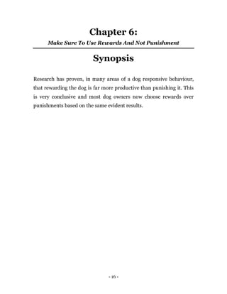 - 16 -
Chapter 6:
Make Sure To Use Rewards And Not Punishment
Synopsis
Research has proven, in many areas of a dog responsive behaviour,
that rewarding the dog is far more productive than punishing it. This
is very conclusive and most dog owners now choose rewards over
punishments based on the same evident results.
 