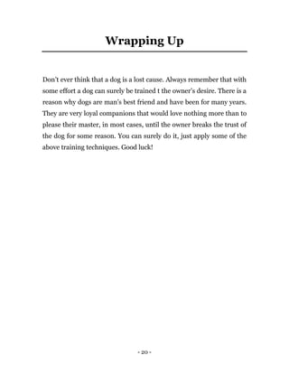 - 20 -
Wrapping Up
Don’t ever think that a dog is a lost cause. Always remember that with
some effort a dog can surely be trained t the owner’s desire. There is a
reason why dogs are man’s best friend and have been for many years.
They are very loyal companions that would love nothing more than to
please their master, in most cases, until the owner breaks the trust of
the dog for some reason. You can surely do it, just apply some of the
above training techniques. Good luck!
 