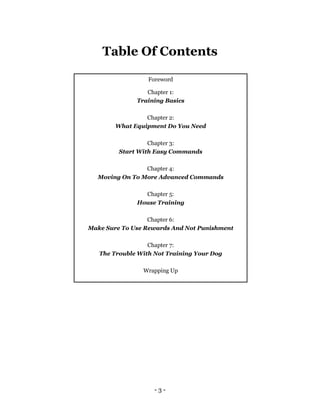 - 3 -
Table Of Contents
Foreword
Chapter 1:
Training Basics
Chapter 2:
What Equipment Do You Need
Chapter 3:
Start With Easy Commands
Chapter 4:
Moving On To More Advanced Commands
Chapter 5:
House Training
Chapter 6:
Make Sure To Use Rewards And Not Punishment
Chapter 7:
The Trouble With Not Training Your Dog
Wrapping Up
 