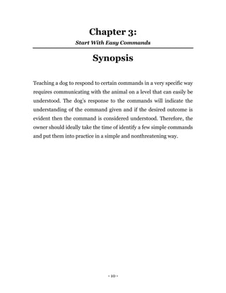 - 10 -
Chapter 3:
Start With Easy Commands
Synopsis
Teaching a dog to respond to certain commands in a very specific way
requires communicating with the animal on a level that can easily be
understood. The dog’s response to the commands will indicate the
understanding of the command given and if the desired outcome is
evident then the command is considered understood. Therefore, the
owner should ideally take the time of identify a few simple commands
and put them into practice in a simple and nonthreatening way.
 