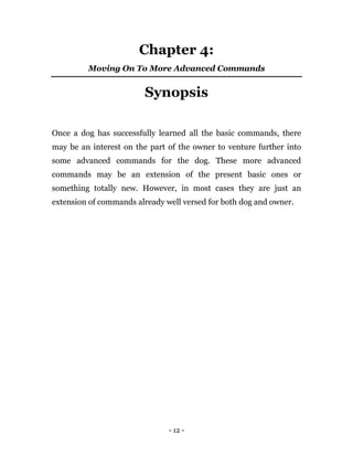 - 12 -
Chapter 4:
Moving On To More Advanced Commands
Synopsis
Once a dog has successfully learned all the basic commands, there
may be an interest on the part of the owner to venture further into
some advanced commands for the dog. These more advanced
commands may be an extension of the present basic ones or
something totally new. However, in most cases they are just an
extension of commands already well versed for both dog and owner.
 