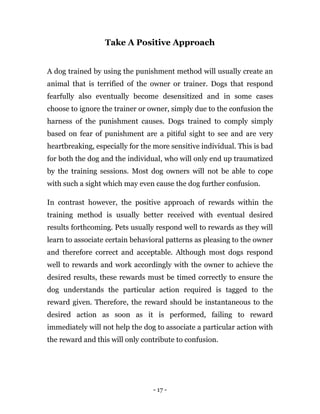 - 17 -
Take A Positive Approach
A dog trained by using the punishment method will usually create an
animal that is terrified of the owner or trainer. Dogs that respond
fearfully also eventually become desensitized and in some cases
choose to ignore the trainer or owner, simply due to the confusion the
harness of the punishment causes. Dogs trained to comply simply
based on fear of punishment are a pitiful sight to see and are very
heartbreaking, especially for the more sensitive individual. This is bad
for both the dog and the individual, who will only end up traumatized
by the training sessions. Most dog owners will not be able to cope
with such a sight which may even cause the dog further confusion.
In contrast however, the positive approach of rewards within the
training method is usually better received with eventual desired
results forthcoming. Pets usually respond well to rewards as they will
learn to associate certain behavioral patterns as pleasing to the owner
and therefore correct and acceptable. Although most dogs respond
well to rewards and work accordingly with the owner to achieve the
desired results, these rewards must be timed correctly to ensure the
dog understands the particular action required is tagged to the
reward given. Therefore, the reward should be instantaneous to the
desired action as soon as it is performed, failing to reward
immediately will not help the dog to associate a particular action with
the reward and this will only contribute to confusion.
 