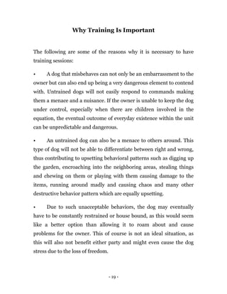 - 19 -
Why Training Is Important
The following are some of the reasons why it is necessary to have
training sessions:
• A dog that misbehaves can not only be an embarrassment to the
owner but can also end up being a very dangerous element to contend
with. Untrained dogs will not easily respond to commands making
them a menace and a nuisance. If the owner is unable to keep the dog
under control, especially when there are children involved in the
equation, the eventual outcome of everyday existence within the unit
can be unpredictable and dangerous.
• An untrained dog can also be a menace to others around. This
type of dog will not be able to differentiate between right and wrong,
thus contributing to upsetting behavioral patterns such as digging up
the garden, encroaching into the neighboring areas, stealing things
and chewing on them or playing with them causing damage to the
items, running around madly and causing chaos and many other
destructive behavior pattern which are equally upsetting.
• Due to such unacceptable behaviors, the dog may eventually
have to be constantly restrained or house bound, as this would seem
like a better option than allowing it to roam about and cause
problems for the owner. This of course is not an ideal situation, as
this will also not benefit either party and might even cause the dog
stress due to the loss of freedom.
 