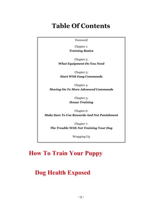 - 3 -
Table Of Contents
Foreword
Chapter 1:
Training Basics
Chapter 2:
What Equipment Do You Need
Chapter 3:
Start With Easy Commands
Chapter 4:
Moving On To More Advanced Commands
Chapter 5:
House Training
Chapter 6:
Make Sure To Use Rewards And Not Punishment
Chapter 7:
The Trouble With Not Training Your Dog
Wrapping Up
How To Train Your Puppy
Dog Health Exposed
 