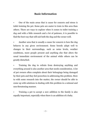 - 7 -
Basic Information
• One of the main areas that is cause for concern and stress is
toilet training the pet. Some pets are easier to train in this area than
others. There are ways to explore when it comes to toilet training a
dog and with a little research and a lot of patience, it is possible to
find the best way that will suit both the dog and the owner well.
• Another area that is usually a cause for concern is how the dog
behaves in any given environment. Some breeds adapt well to
changes in their surroundings, such as noise levels, weather
conditions, more people present and anything else that alters the
usual immediate environment of the animal while others can be
greatly disturbed.
• Training the dog to refrain from destroying anything and
everything around is also another area that needs consideration. A lot
of pet owners often complain about their belongings being damaged
by their pets and they feel powerless in addressing this problem. Here
to with some research into the matter, the owner should be able to
come up with solutions in dealing with this problem in a rational and
non threatening manner.
• Training a pet to accept a new addition to the family is also
equally important, especially when there is an addition of a baby.
 