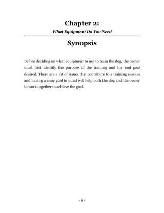 - 8 -
Chapter 2:
What Equipment Do You Need
Synopsis
Before deciding on what equipment to use to train the dog, the owner
must first identify the purpose of the training and the end goal
desired. There are a lot of issues that contribute to a training session
and having a clear goal in mind will help both the dog and the owner
to work together to achieve the goal.
 