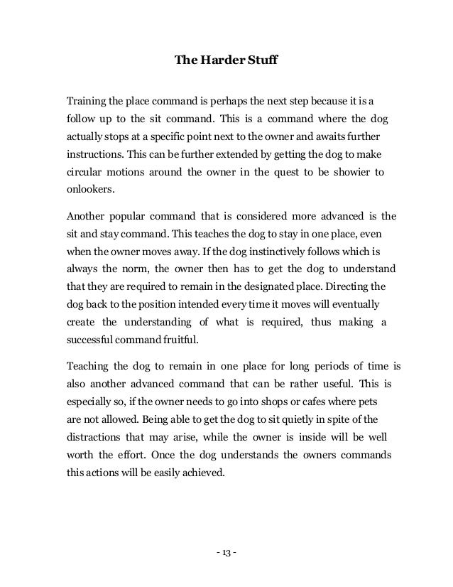 - 13 -
The Harder Stuff
Training the place command is perhaps the next step because it is a
follow up to the sit command. This is a command where the dog
actually stops at a specific point next to the owner and awaits further
instructions. This can be further extended by getting the dog to make
circular motions around the owner in the quest to be showier to
onlookers.
Another popular command that is considered more advanced is the
sit and stay command. This teaches the dog to stay in one place, even
when the owner moves away. If the dog instinctively follows which is
always the norm, the owner then has to get the dog to understand
that they are required to remain in the designated place. Directing the
dog back to the position intended every time it moves will eventually
create the understanding of what is required, thus making a
successful command fruitful.
Teaching the dog to remain in one place for long periods of time is
also another advanced command that can be rather useful. This is
especially so, if the owner needs to go into shops or cafes where pets
are not allowed. Being able to get the dog to sit quietly in spite of the
distractions that may arise, while the owner is inside will be well
worth the effort. Once the dog understands the owners commands
this actions will be easily achieved.
 