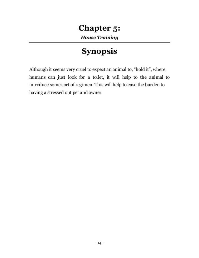 - 14 -
Chapter 5:
House Training
Synopsis
Although it seems very cruel to expect an animal to, “hold it”, where
humans can just look for a toilet, it will help to the animal to
introduce some sort of regimen. This will help to ease the burden to
having a stressed out pet and owner.
 