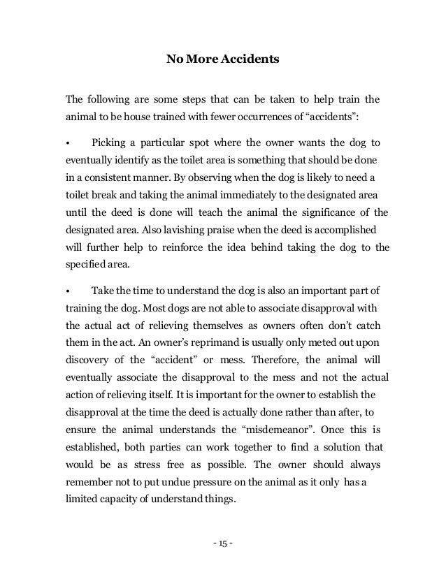 - 15 -
No More Accidents
The following are some steps that can be taken to help train the
animal to be house trained with fewer occurrences of “accidents”:
• Picking a particular spot where the owner wants the dog to
eventually identify as the toilet area is something that should be done
in a consistent manner. By observing when the dog is likely to need a
toilet break and taking the animal immediately to the designated area
until the deed is done will teach the animal the significance of the
designated area. Also lavishing praise when the deed is accomplished
will further help to reinforce the idea behind taking the dog to the
specified area.
• Take the time to understand the dog is also an important part of
training the dog. Most dogs are not able to associate disapproval with
the actual act of relieving themselves as owners often don’t catch
them in the act. An owner’s reprimand is usually only meted out upon
discovery of the “accident” or mess. Therefore, the animal will
eventually associate the disapproval to the mess and not the actual
action of relieving itself. It is important for the owner to establish the
disapproval at the time the deed is actually done rather than after, to
ensure the animal understands the “misdemeanor”. Once this is
established, both parties can work together to find a solution that
would be as stress free as possible. The owner should always
remember not to put undue pressure on the animal as it only has a
limited capacity of understand things.
 