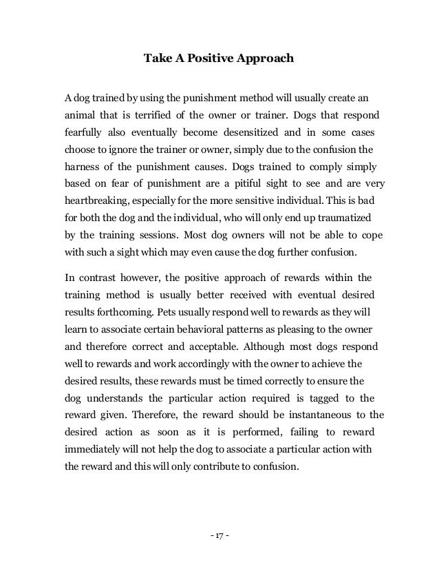 - 17 -
Take A Positive Approach
A dog trained by using the punishment method will usually create an
animal that is terrified of the owner or trainer. Dogs that respond
fearfully also eventually become desensitized and in some cases
choose to ignore the trainer or owner, simply due to the confusion the
harness of the punishment causes. Dogs trained to comply simply
based on fear of punishment are a pitiful sight to see and are very
heartbreaking, especially for the more sensitive individual. This is bad
for both the dog and the individual, who will only end up traumatized
by the training sessions. Most dog owners will not be able to cope
with such a sight which may even cause the dog further confusion.
In contrast however, the positive approach of rewards within the
training method is usually better received with eventual desired
results forthcoming. Pets usually respond well to rewards as they will
learn to associate certain behavioral patterns as pleasing to the owner
and therefore correct and acceptable. Although most dogs respond
well to rewards and work accordingly with the owner to achieve the
desired results, these rewards must be timed correctly to ensure the
dog understands the particular action required is tagged to the
reward given. Therefore, the reward should be instantaneous to the
desired action as soon as it is performed, failing to reward
immediately will not help the dog to associate a particular action with
the reward and this will only contribute to confusion.
 