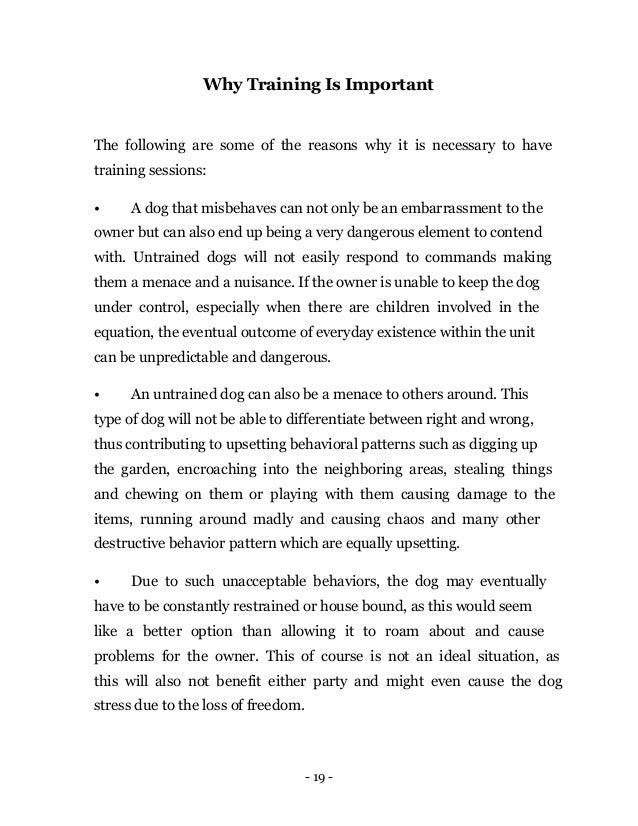 - 19 -
Why Training Is Important
The following are some of the reasons why it is necessary to have
training sessions:
• A dog that misbehaves can not only be an embarrassment to the
owner but can also end up being a very dangerous element to contend
with. Untrained dogs will not easily respond to commands making
them a menace and a nuisance. If the owner is unable to keep the dog
under control, especially when there are children involved in the
equation, the eventual outcome of everyday existence within the unit
can be unpredictable and dangerous.
• An untrained dog can also be a menace to others around. This
type of dog will not be able to differentiate between right and wrong,
thus contributing to upsetting behavioral patterns such as digging up
the garden, encroaching into the neighboring areas, stealing things
and chewing on them or playing with them causing damage to the
items, running around madly and causing chaos and many other
destructive behavior pattern which are equally upsetting.
• Due to such unacceptable behaviors, the dog may eventually
have to be constantly restrained or house bound, as this would seem
like a better option than allowing it to roam about and cause
problems for the owner. This of course is not an ideal situation, as
this will also not benefit either party and might even cause the dog
stress due to the loss of freedom.
 