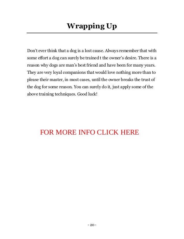 - 20 -
Wrapping Up
Don’t ever think that a dog is a lost cause. Always remember that with
some effort a dog can surely be trained t the owner’s desire. There is a
reason why dogs are man’s best friend and have been for many years.
They are very loyal companions that would love nothing more than to
please their master, in most cases, until the owner breaks the trust of
the dog for some reason. You can surely do it, just apply some of the
above training techniques. Good luck!
FOR MORE INFO CLICK HERE
 