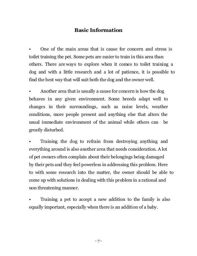 - 7 -
Basic Information
• One of the main areas that is cause for concern and stress is
toilet training the pet. Some pets are easier to train in this area than
others. There are ways to explore when it comes to toilet training a
dog and with a little research and a lot of patience, it is possible to
find the best way that will suit both the dog and the owner well.
• Another area that is usually a cause for concern is how the dog
behaves in any given environment. Some breeds adapt well to
changes in their surroundings, such as noise levels, weather
conditions, more people present and anything else that alters the
usual immediate environment of the animal while others can be
greatly disturbed.
• Training the dog to refrain from destroying anything and
everything around is also another area that needs consideration. A lot
of pet owners often complain about their belongings being damaged
by their pets and they feel powerless in addressing this problem. Here
to with some research into the matter, the owner should be able to
come up with solutions in dealing with this problem in a rational and
non threatening manner.
• Training a pet to accept a new addition to the family is also
equally important, especially when there is an addition of a baby.
 
